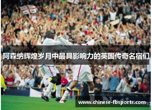 阿森纳辉煌岁月中最具影响力的英国传奇名宿们