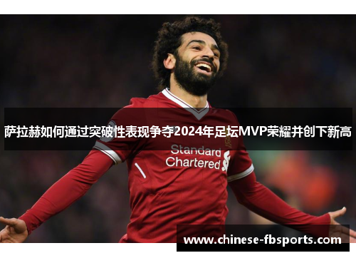 萨拉赫如何通过突破性表现争夺2024年足坛MVP荣耀并创下新高
