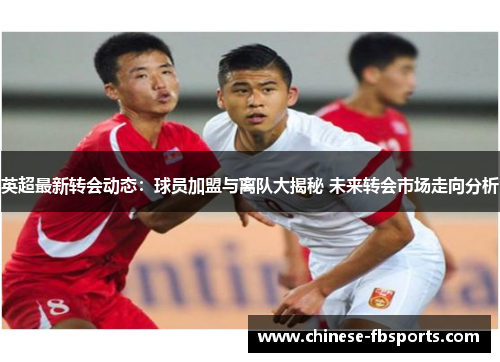 英超最新转会动态：球员加盟与离队大揭秘 未来转会市场走向分析