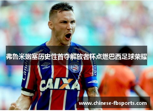 弗鲁米嫩塞历史性首夺解放者杯点燃巴西足球荣耀 弗鲁米嫩塞历史性首夺解放者杯点燃巴西足球荣耀
