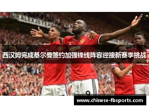 西汉姆完成基尔曼签约加强锋线阵容迎接新赛季挑战