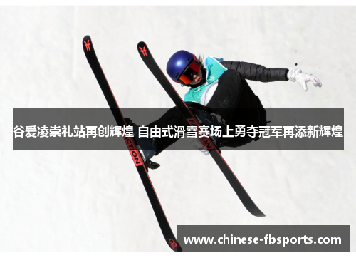 谷爱凌崇礼站再创辉煌 自由式滑雪赛场上勇夺冠军再添新辉煌