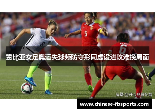 赞比亚女足奥运失球频防守形同虚设进攻难挽局面